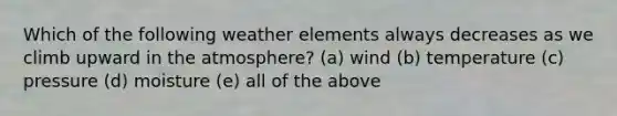 Which of the following weather elements always decreases as we climb upward in the atmosphere? (a) wind (b) temperature (c) pressure (d) moisture (e) all of the above