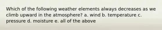 Which of the following weather elements always decreases as we climb upward in the atmosphere? a. wind b. temperature c. pressure d. moisture e. all of the above