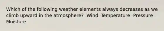 Which of the following weather elements always decreases as we climb upward in the atmosphere? -Wind -Temperature -Pressure -Moisture