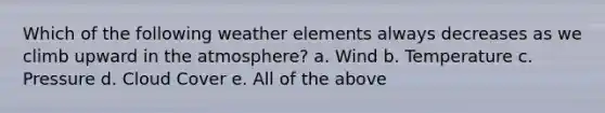 Which of the following weather elements always decreases as we climb upward in the atmosphere? a. Wind b. Temperature c. Pressure d. Cloud Cover e. All of the above