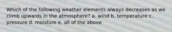 Which of the following weather elements always decreases as we climb upwards in the atmosphere? a. wind b. temperature c. pressure d. moisture e. all of the above