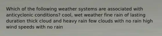 Which of the following weather systems are associated with anticyclonic conditions? cool, wet weather fine rain of lasting duration thick cloud and heavy rain few clouds with no rain high wind speeds with no rain