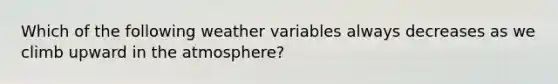 Which of the following weather variables always decreases as we climb upward in the atmosphere?