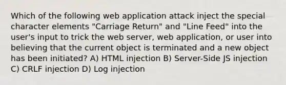 Which of the following web application attack inject the special character elements "Carriage Return" and "Line Feed" into the user's input to trick the web server, web application, or user into believing that the current object is terminated and a new object has been initiated? A) HTML injection B) Server-Side JS injection C) CRLF injection D) Log injection