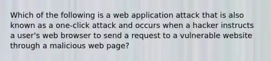 Which of the following is a web application attack that is also known as a one-click attack and occurs when a hacker instructs a user's web browser to send a request to a vulnerable website through a malicious web page?