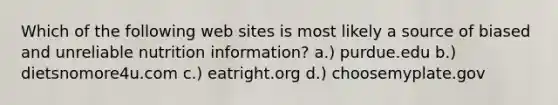 Which of the following web sites is most likely a source of biased and unreliable nutrition information? a.) purdue.edu b.) dietsnomore4u.com c.) eatright.org d.) choosemyplate.gov