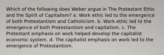 Which of the following does Weber argue in The Protestant Ethic and the Spirit of Capitalism? a. Work ethic led to the emergence of both Protestantism and Catholicism. b. Work ethic led to the emergence of both Protestantism and capitalism. c. The Protestant emphasis on work helped develop the capitalist economic system. d. The capitalist emphasis on work led to the emergence of Protestantism.