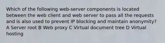 Which of the following web-server components is located between the web client and web server to pass all the requests and is also used to prevent IP blocking and maintain anonymity? A Server root B Web proxy C Virtual document tree D Virtual hosting