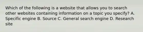 Which of the following is a website that allows you to search other websites containing information on a topic you specify? A. Specific engine B. Source C. General search engine D. Research site