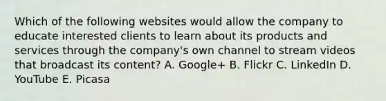 Which of the following websites would allow the company to educate interested clients to learn about its products and services through the company's own channel to stream videos that broadcast its content? A. Google+ B. Flickr C. LinkedIn D. YouTube E. Picasa