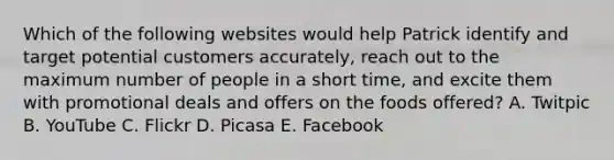 Which of the following websites would help Patrick identify and target potential customers accurately, reach out to the maximum number of people in a short time, and excite them with promotional deals and offers on the foods offered? A. Twitpic B. YouTube C. Flickr D. Picasa E. Facebook