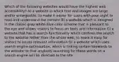 Which of the following websites would have the highest web accessibility? A) a website in which text and images are large and/or enlargeable, to make it easier for users with poor sight to read and understand the content B) a website which is designed in the classic gray-white-blue color scheme that is pleasant to the eye and allows visitors to focus on texts and information C) a website that has a search functionality which confines the search to the website rather than the whole web, to make it easy for visitors to locate relevant information D) a website which uses search engine optimization, which is linking certain keywords to the website so that anybody searching for these words on a search engine will be directed to the site