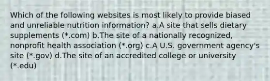 Which of the following websites is most likely to provide biased and unreliable nutrition information? a.A site that sells dietary supplements (*.com) b.The site of a nationally recognized, nonprofit health association (*.org) c.A U.S. government agency's site (*.gov) d.The site of an accredited college or university (*.edu)