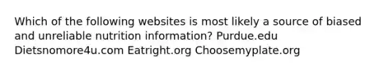 Which of the following websites is most likely a source of biased and unreliable nutrition information? Purdue.edu Dietsnomore4u.com Eatright.org Choosemyplate.org