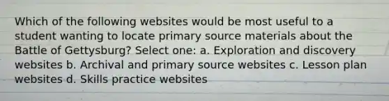 Which of the following websites would be most useful to a student wanting to locate primary source materials about the Battle of Gettysburg? Select one: a. Exploration and discovery websites b. Archival and primary source websites c. Lesson plan websites d. Skills practice websites