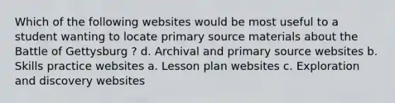 Which of the following websites would be most useful to a student wanting to locate primary source materials about the Battle of Gettysburg ? d. Archival and primary source websites b. Skills practice websites a. Lesson plan websites c. Exploration and discovery websites