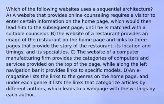 Which of the following websites uses a sequential architecture? A) A website that provides online counseling requires a visitor to enter certain information on the home page, which would then lead him to the subsequent page, until he is matched with a suitable counselor. B)The website of a restaurant provides an image of the restaurant on the home page and links to three pages that provide the story of the restaurant, its location and timings, and its specialties. C) The website of a computer manufacturing firm provides the categories of computers and services provided on the top of the page, while along the left navigation bar it provides links to specific models. D)An e-magazine lists the links to the genres on the home page, and under each genre it lists the links that categorize articles by different authors, which leads to a webpage with the writings by each author.