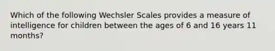 Which of the following Wechsler Scales provides a measure of intelligence for children between the ages of 6 and 16 years 11 months?