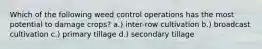 Which of the following weed control operations has the most potential to damage crops? a.) inter-row cultivation b.) broadcast cultivation c.) primary tillage d.) secondary tillage