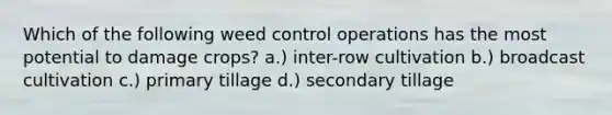 Which of the following weed control operations has the most potential to damage crops? a.) inter-row cultivation b.) broadcast cultivation c.) primary tillage d.) secondary tillage