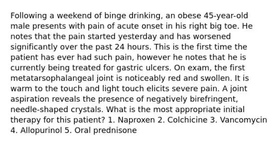 Following a weekend of binge drinking, an obese 45-year-old male presents with pain of acute onset in his right big toe. He notes that the pain started yesterday and has worsened significantly over the past 24 hours. This is the first time the patient has ever had such pain, however he notes that he is currently being treated for gastric ulcers. On exam, the first metatarsophalangeal joint is noticeably red and swollen. It is warm to the touch and light touch elicits severe pain. A joint aspiration reveals the presence of negatively birefringent, needle-shaped crystals. What is the most appropriate initial therapy for this patient? 1. Naproxen 2. Colchicine 3. Vancomycin 4. Allopurinol 5. Oral prednisone