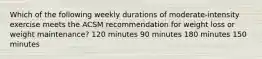 Which of the following weekly durations of moderate-intensity exercise meets the ACSM recommendation for weight loss or weight maintenance? 120 minutes 90 minutes 180 minutes 150 minutes