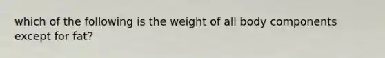 which of the following is the weight of all body components except for fat?