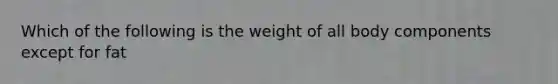 Which of the following is the weight of all body components except for fat