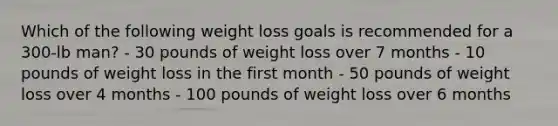 Which of the following weight loss goals is recommended for a 300-lb man? - 30 pounds of weight loss over 7 months - 10 pounds of weight loss in the first month - 50 pounds of weight loss over 4 months - 100 pounds of weight loss over 6 months