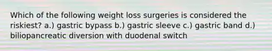 Which of the following weight loss surgeries is considered the riskiest? a.) gastric bypass b.) gastric sleeve c.) gastric band d.) biliopancreatic diversion with duodenal switch