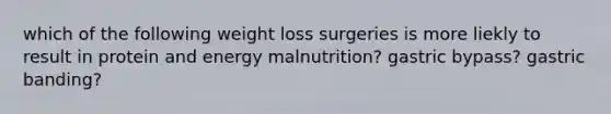 which of the following weight loss surgeries is more liekly to result in protein and energy malnutrition? gastric bypass? gastric banding?