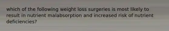 which of the following weight loss surgeries is most likely to result in nutrient malabsorption and increased risk of nutrient deficiencies?