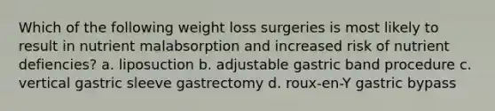 Which of the following weight loss surgeries is most likely to result in nutrient malabsorption and increased risk of nutrient defiencies? a. liposuction b. adjustable gastric band procedure c. vertical gastric sleeve gastrectomy d. roux-en-Y gastric bypass