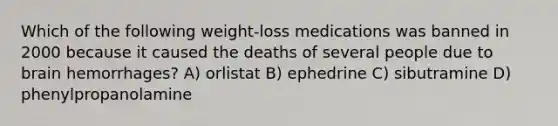 Which of the following weight-loss medications was banned in 2000 because it caused the deaths of several people due to brain hemorrhages? A) orlistat B) ephedrine C) sibutramine D) phenylpropanolamine