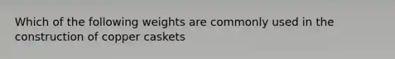 Which of the following weights are commonly used in the construction of copper caskets