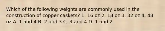 Which of the following weights are commonly used in the construction of copper caskets? 1. 16 oz 2. 18 oz 3. 32 oz 4. 48 oz A. 1 and 4 B. 2 and 3 C. 3 and 4 D. 1 and 2