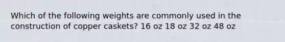 Which of the following weights are commonly used in the construction of copper caskets? 16 oz 18 oz 32 oz 48 oz