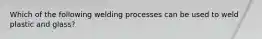 Which of the following welding processes can be used to weld plastic and glass?