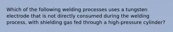 Which of the following welding processes uses a tungsten electrode that is not directly consumed during the welding process, with shielding gas fed through a high-pressure cylinder?