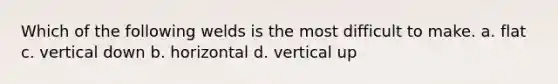 Which of the following welds is the most difficult to make. a. flat c. vertical down b. horizontal d. vertical up