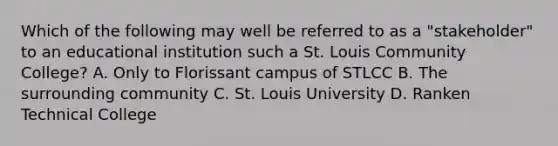 Which of the following may well be referred to as a "stakeholder" to an educational institution such a St. Louis Community College? A. Only to Florissant campus of STLCC B. The surrounding community C. St. Louis University D. Ranken Technical College