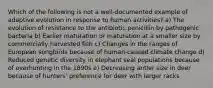 Which of the following is not a well-documented example of adaptive evolution in response to human activities? a) The evolution of resistance to the antibiotic penicillin by pathogenic bacteria b) Earlier maturation or maturation at a smaller size by commercially harvested fish c) Changes in the ranges of European songbirds because of human-caused climate change d) Reduced genetic diversity in elephant seal populations because of overhunting in the 1890s e) Decreasing antler size in deer because of hunters' preference for deer with larger racks