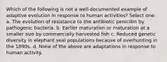 Which of the following is not a well-documented example of adaptive evolution in response to human activities? Select one: a. The evolution of resistance to the antibiotic penicillin by pathogenic bacteria. b. Earlier maturation or maturation at a smaller size by commercially harvested fish c. Reduced genetic diversity in elephant seal populations because of overhunting in the 1890s. d. None of the above are adaptations in response to human activity.