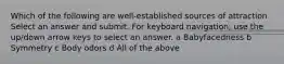 Which of the following are well-established sources of attraction Select an answer and submit. For keyboard navigation, use the up/down arrow keys to select an answer. a Babyfacedness b Symmetry c Body odors d All of the above