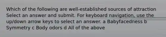 Which of the following are well-established sources of attraction Select an answer and submit. For keyboard navigation, use the up/down arrow keys to select an answer. a Babyfacedness b Symmetry c Body odors d All of the above