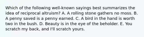 Which of the following well-known sayings best summarizes the idea of reciprocal altruism? A. A rolling stone gathers no moss. B. A penny saved is a penny earned. C. A bird in the hand is worth two in the bush. D. Beauty is in the eye of the beholder. E. You scratch my back, and I'll scratch yours.