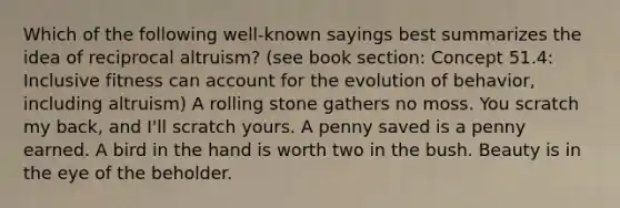 Which of the following well-known sayings best summarizes the idea of reciprocal altruism? (see book section: Concept 51.4: Inclusive fitness can account for the evolution of behavior, including altruism) A rolling stone gathers no moss. You scratch my back, and I'll scratch yours. A penny saved is a penny earned. A bird in the hand is worth two in the bush. Beauty is in the eye of the beholder.