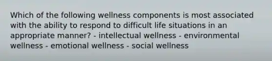 Which of the following wellness components is most associated with the ability to respond to difficult life situations in an appropriate manner? - intellectual wellness - environmental wellness - emotional wellness - social wellness