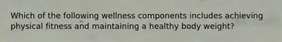 Which of the following wellness components includes achieving physical fitness and maintaining a healthy body weight?