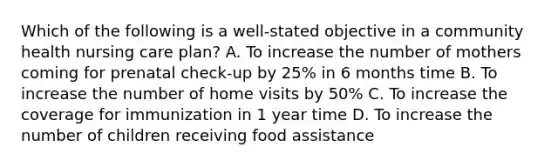 Which of the following is a well-stated objective in a community health nursing care plan? A. To increase the number of mothers coming for prenatal check-up by 25% in 6 months time B. To increase the number of home visits by 50% C. To increase the coverage for immunization in 1 year time D. To increase the number of children receiving food assistance